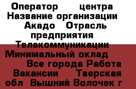 Оператор Call-центра › Название организации ­ Акадо › Отрасль предприятия ­ Телекоммуникации › Минимальный оклад ­ 30 000 - Все города Работа » Вакансии   . Тверская обл.,Вышний Волочек г.